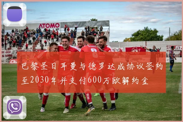 巴黎圣日耳曼与德罗达成协议签约至2030年并支付600万欧解约金