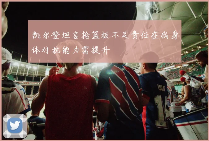 凯尔登坦言抢篮板不足责任在我身体对抗能力需提升
