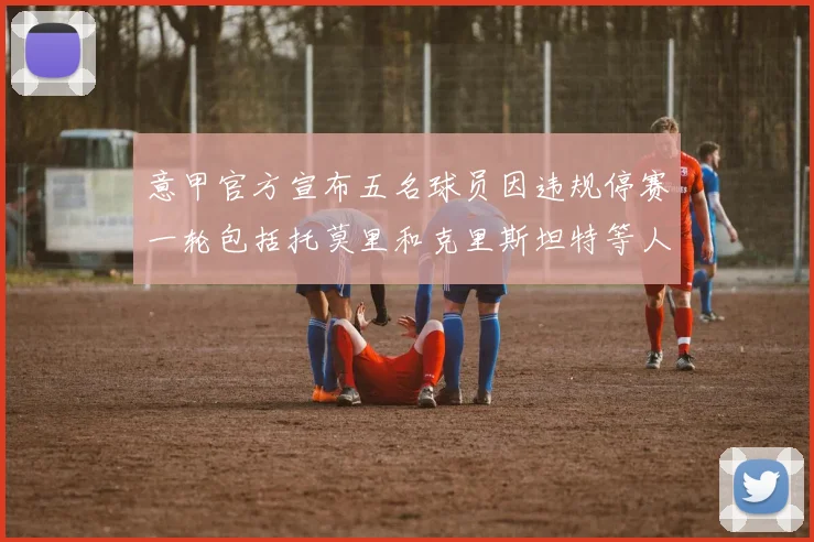 意甲官方宣布五名球员因违规停赛一轮包括托莫里和克里斯坦特等人