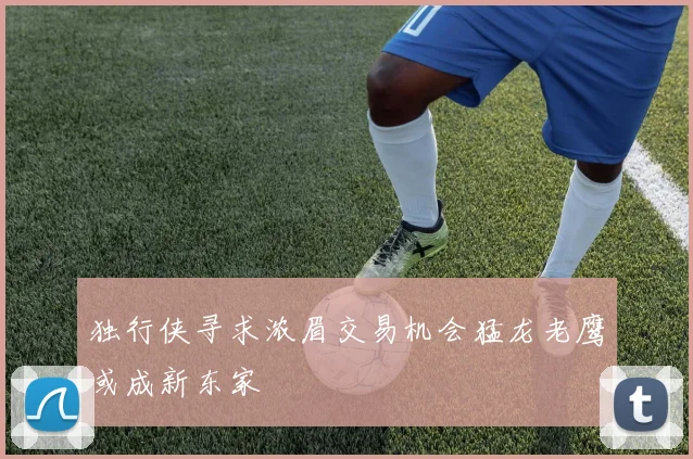 独行侠寻求浓眉交易机会猛龙老鹰或成新东家
