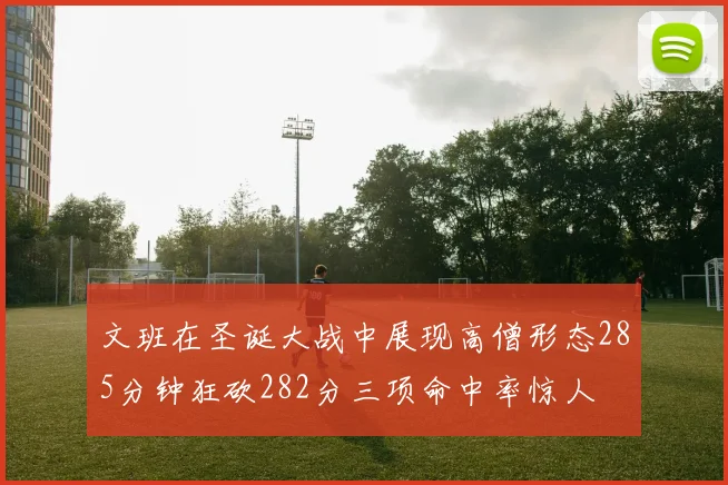 文班在圣诞大战中展现高僧形态285分钟狂砍282分三项命中率惊人