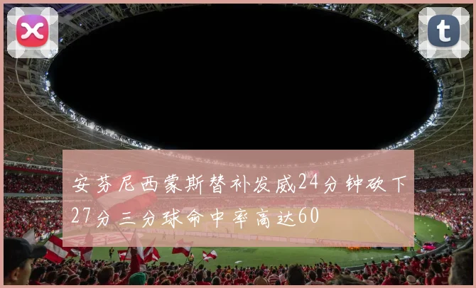安芬尼西蒙斯替补发威24分钟砍下27分三分球命中率高达60