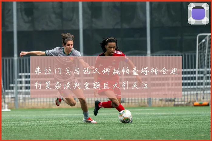 弗拉门戈与西汉姆就帕奎塔转会进行复杂谈判金额巨大引关注